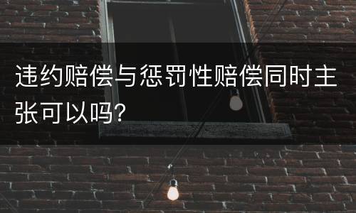 违约赔偿与惩罚性赔偿同时主张可以吗？