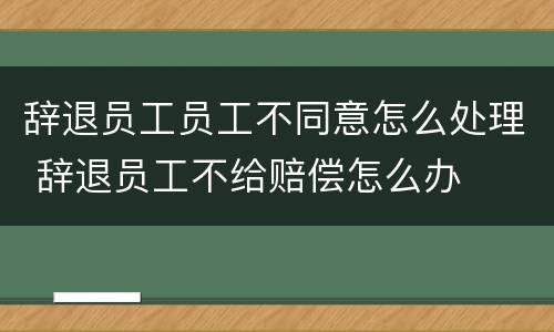 辞退员工员工不同意怎么处理 辞退员工不给赔偿怎么办