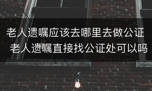 老人遗嘱应该去哪里去做公证 老人遗嘱直接找公证处可以吗