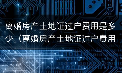 离婚房产土地证过户费用是多少（离婚房产土地证过户费用是多少钱）