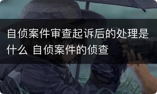 自侦案件审查起诉后的处理是什么 自侦案件的侦查