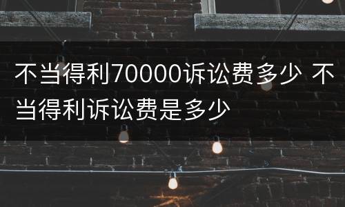 不当得利70000诉讼费多少 不当得利诉讼费是多少