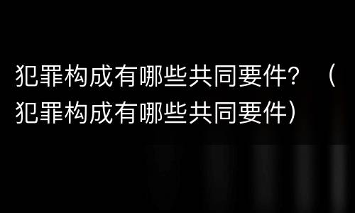 犯罪构成有哪些共同要件？（犯罪构成有哪些共同要件）