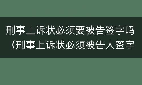 刑事上诉状必须要被告签字吗（刑事上诉状必须被告人签字吗）