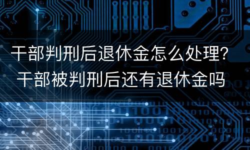 干部判刑后退休金怎么处理？ 干部被判刑后还有退休金吗