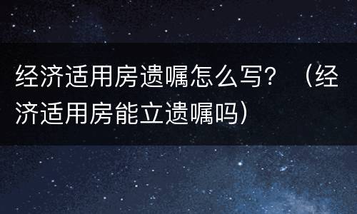 经济适用房遗嘱怎么写？（经济适用房能立遗嘱吗）