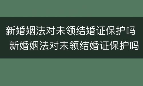 新婚姻法对未领结婚证保护吗 新婚姻法对未领结婚证保护吗