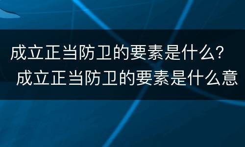 成立正当防卫的要素是什么？ 成立正当防卫的要素是什么意思