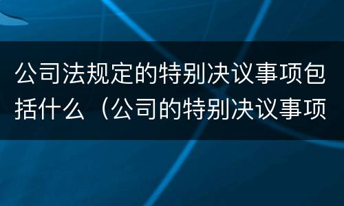 公司法规定的特别决议事项包括什么（公司的特别决议事项有哪些）