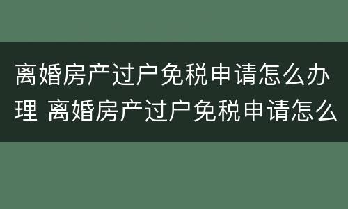 离婚房产过户免税申请怎么办理 离婚房产过户免税申请怎么办理手续