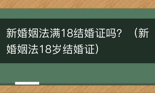 新婚姻法满18结婚证吗？（新婚姻法18岁结婚证）