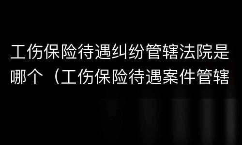 工伤保险待遇纠纷管辖法院是哪个（工伤保险待遇案件管辖法律规定）