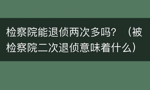 检察院能退侦两次多吗？（被检察院二次退侦意味着什么）