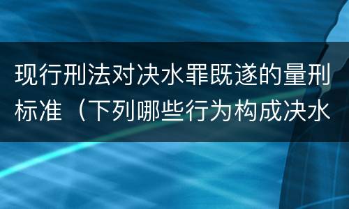 现行刑法对决水罪既遂的量刑标准（下列哪些行为构成决水罪）