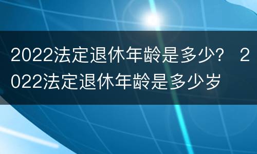 2022法定退休年龄是多少？ 2022法定退休年龄是多少岁