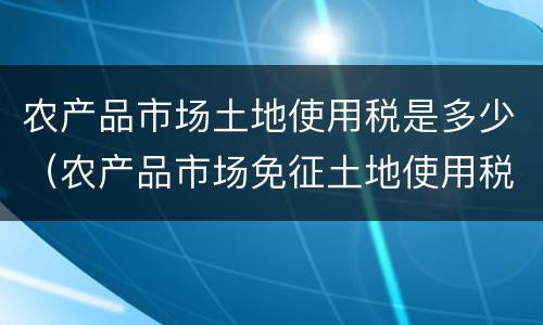 农产品市场土地使用税是多少（农产品市场免征土地使用税）