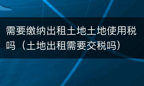 需要缴纳出租土地土地使用税吗（土地出租需要交税吗）