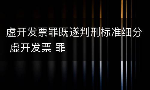 虚开发票罪既遂判刑标准细分 虚开发票 罪