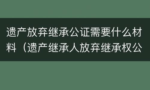 遗产放弃继承公证需要什么材料（遗产放弃继承公证需要什么材料呢）