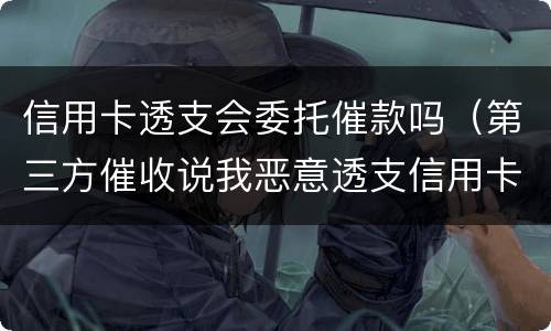 信用卡透支会委托催款吗（第三方催收说我恶意透支信用卡要立案）