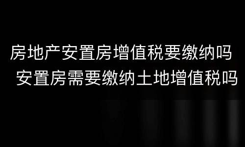 房地产安置房增值税要缴纳吗 安置房需要缴纳土地增值税吗