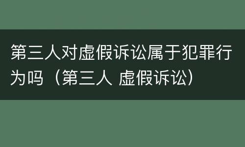 第三人对虚假诉讼属于犯罪行为吗（第三人 虚假诉讼）