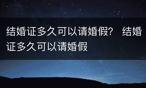 结婚证多久可以请婚假？ 结婚证多久可以请婚假