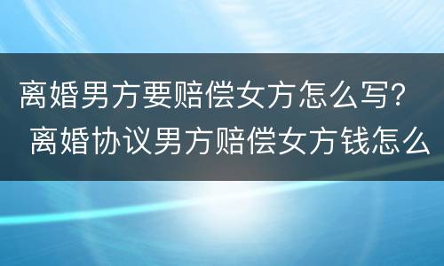 离婚男方要赔偿女方怎么写？ 离婚协议男方赔偿女方钱怎么写