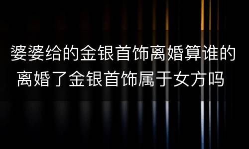 婆婆给的金银首饰离婚算谁的 离婚了金银首饰属于女方吗