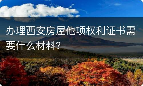 办理西安房屋他项权利证书需要什么材料？