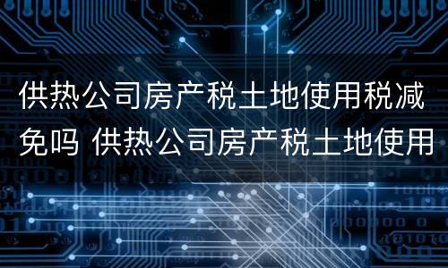 供热公司房产税土地使用税减免吗 供热公司房产税土地使用税减免吗多少