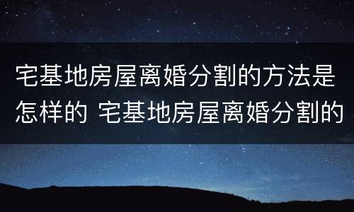 宅基地房屋离婚分割的方法是怎样的 宅基地房屋离婚分割的方法是怎样的呢