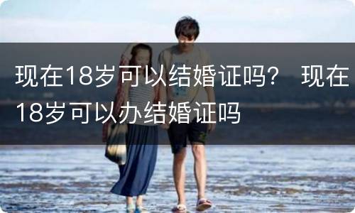 现在18岁可以结婚证吗？ 现在18岁可以办结婚证吗