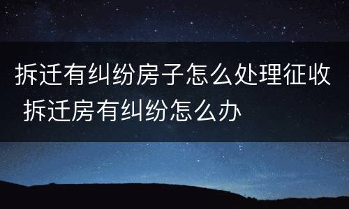 拆迁有纠纷房子怎么处理征收 拆迁房有纠纷怎么办