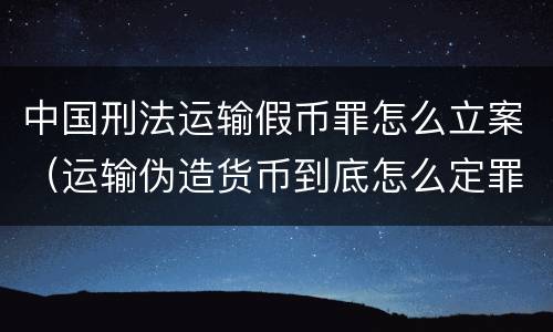 中国刑法运输假币罪怎么立案（运输伪造货币到底怎么定罪）