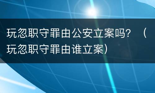 玩忽职守罪由公安立案吗？（玩忽职守罪由谁立案）