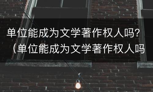 单位能成为文学著作权人吗？（单位能成为文学著作权人吗知乎）