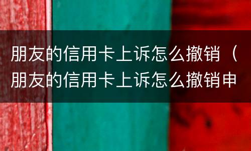 朋友的信用卡上诉怎么撤销（朋友的信用卡上诉怎么撤销申请）