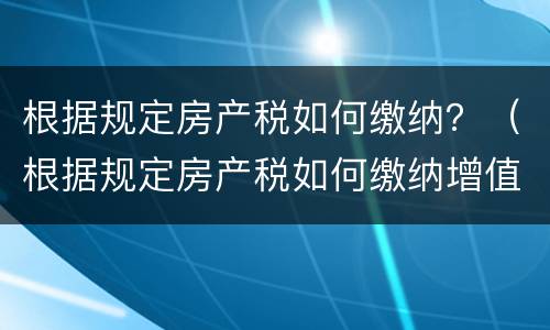 根据规定房产税如何缴纳？（根据规定房产税如何缴纳增值税）