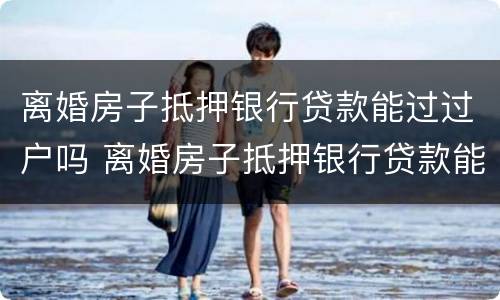 离婚房子抵押银行贷款能过过户吗 离婚房子抵押银行贷款能过过户吗