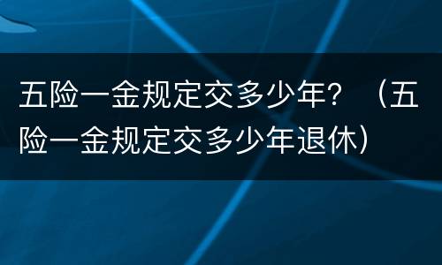 五险一金规定交多少年？（五险一金规定交多少年退休）