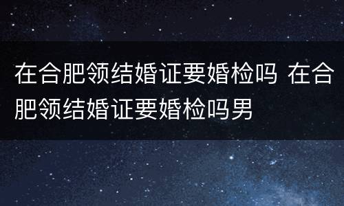 在合肥领结婚证要婚检吗 在合肥领结婚证要婚检吗男