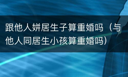 跟他人姘居生子算重婚吗（与他人同居生小孩算重婚吗）