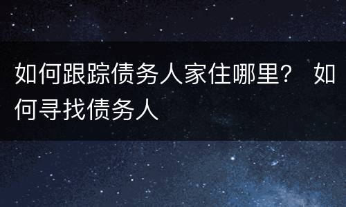 如何跟踪债务人家住哪里？ 如何寻找债务人