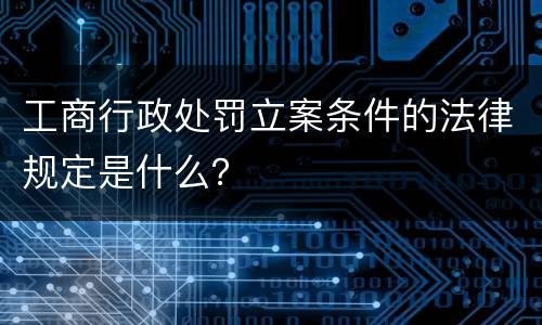 工商行政处罚立案条件的法律规定是什么？