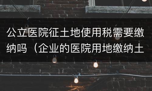 公立医院征土地使用税需要缴纳吗（企业的医院用地缴纳土地使用税吗）