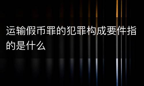 运输假币罪的犯罪构成要件指的是什么