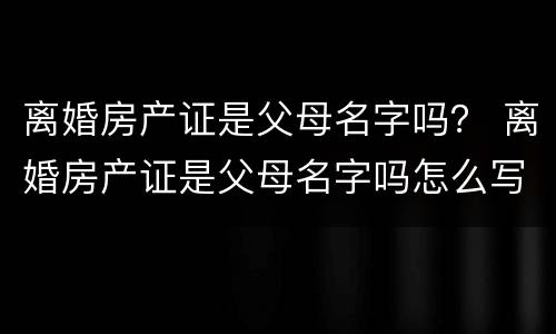 离婚房产证是父母名字吗？ 离婚房产证是父母名字吗怎么写