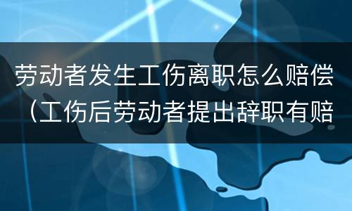 劳动者发生工伤离职怎么赔偿（工伤后劳动者提出辞职有赔偿吗）