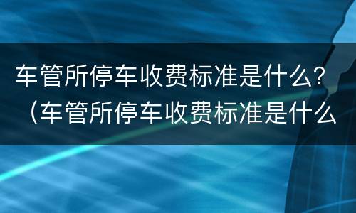 车管所停车收费标准是什么？（车管所停车收费标准是什么意思）